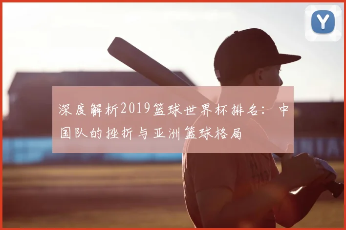 深度解析2019篮球世界杯排名：中国队的挫折与亚洲篮球格局