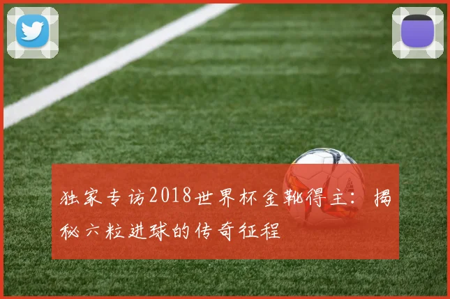 独家专访2018世界杯金靴得主：揭秘六粒进球的传奇征程
