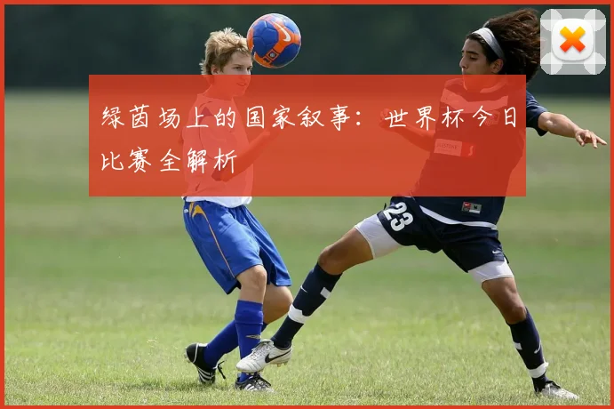 绿茵场上的国家叙事:世界杯今日比赛全解析