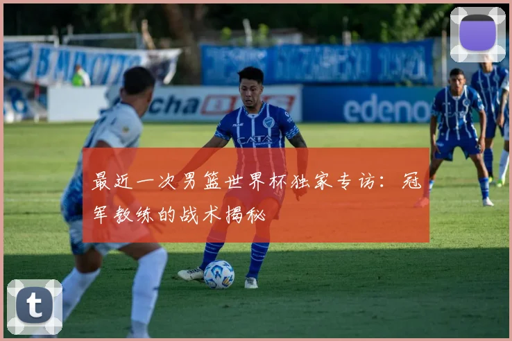 最近一次男篮世界杯独家专访:冠军教练的战术揭秘