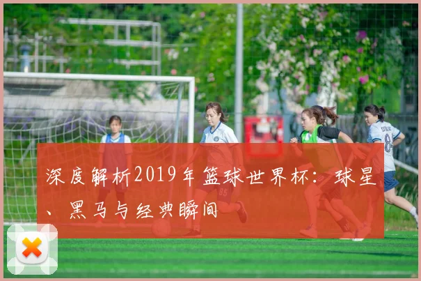 深度解析2019年篮球世界杯:球星、黑马与经典瞬间
