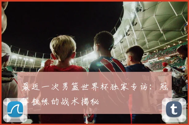最近一次男篮世界杯独家专访:冠军教练的战术揭秘