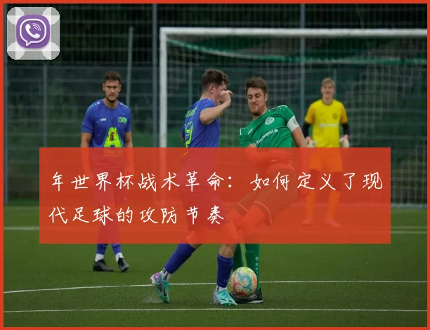 年世界杯战术革命:如何定义了现代足球的攻防节奏