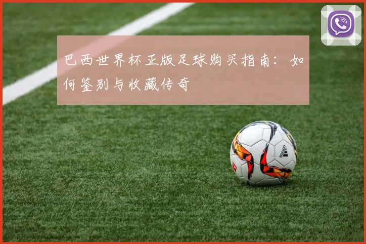 巴西世界杯正版足球购买指南:如何鉴别与收藏传奇