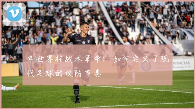 年世界杯战术革命:如何定义了现代足球的攻防节奏
