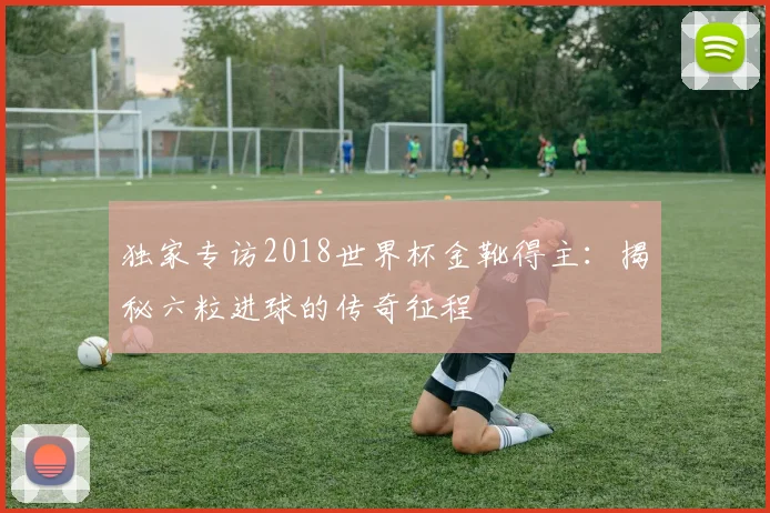 独家专访2018世界杯金靴得主:揭秘六粒进球的传奇征程