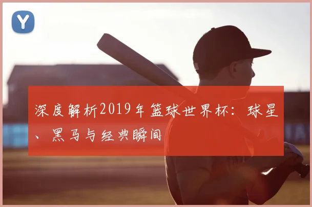 深度解析2019年篮球世界杯:球星、黑马与经典瞬间