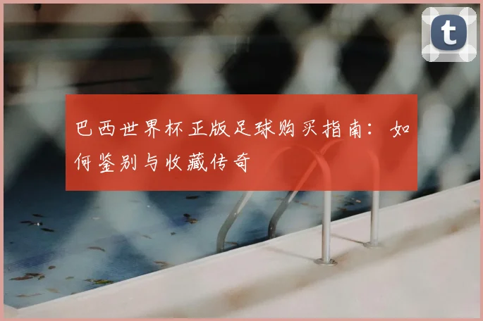 巴西世界杯正版足球购买指南:如何鉴别与收藏传奇