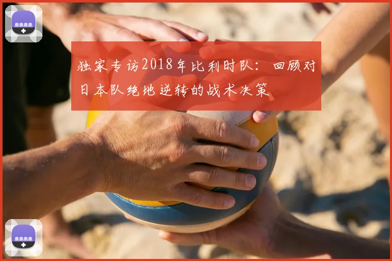 独家专访2018年比利时队:回顾对日本队绝地逆转的战术决策