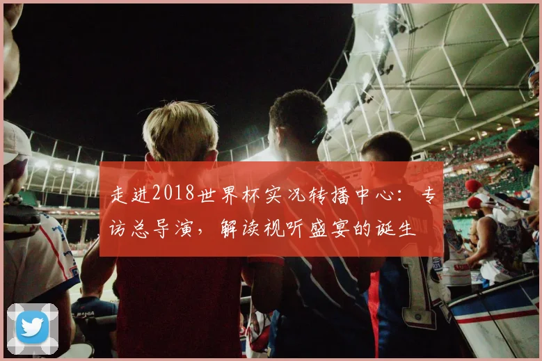 走进2018世界杯实况转播中心：专访总导演，解读视听盛宴的诞生