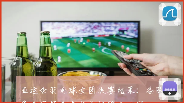 亚运会羽毛球女团决赛结果：各队争夺冠军落点与关键得分回顾