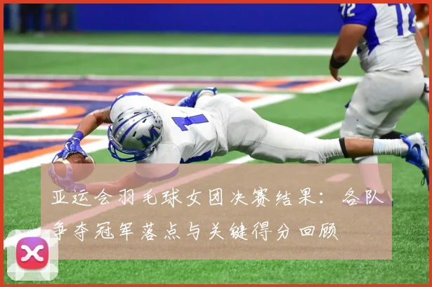 亚运会羽毛球女团决赛结果：各队争夺冠军落点与关键得分回顾