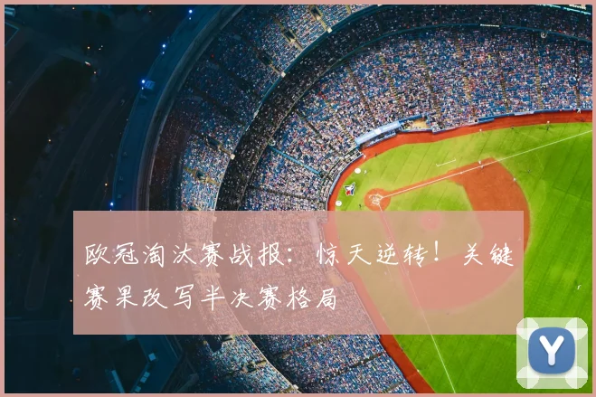欧冠淘汰赛战报:惊天逆转!关键赛果改写半决赛格局
