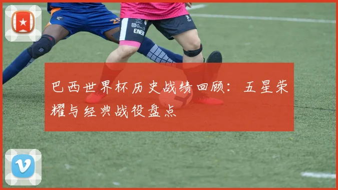 巴西世界杯历史战绩回顾：五星荣耀与经典战役盘点