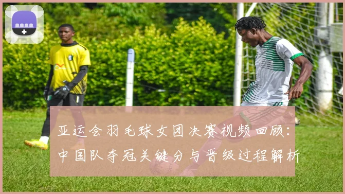 亚运会羽毛球女团决赛视频回顾：中国队夺冠关键分与晋级过程解析