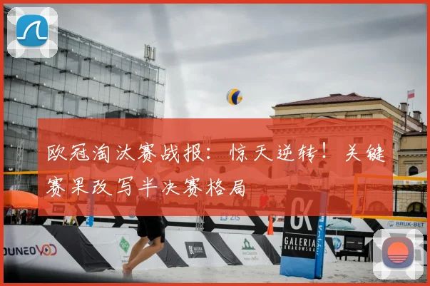 欧冠淘汰赛战报:惊天逆转!关键赛果改写半决赛格局