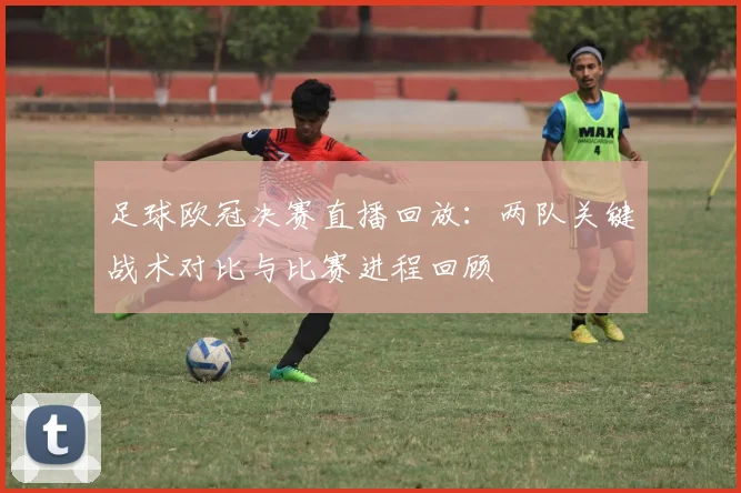 足球欧冠决赛直播回放：两队关键战术对比与比赛进程回顾