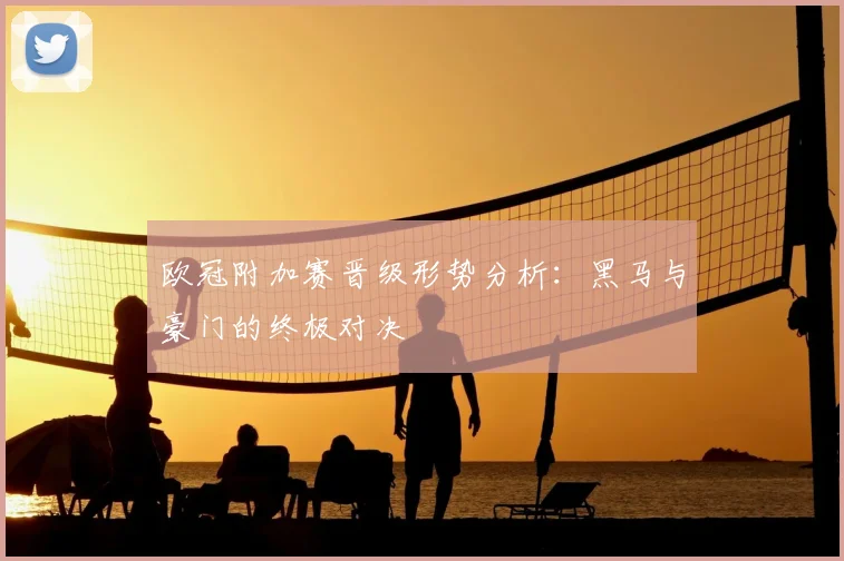 欧冠附加赛晋级形势分析：黑马与豪门的终极对决