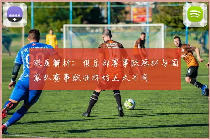 深度解析：俱乐部赛事欧冠杯与国家队赛事欧洲杯的五大不同
