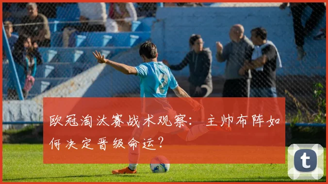 欧冠淘汰赛战术观察:主帅布阵如何决定晋级命运?