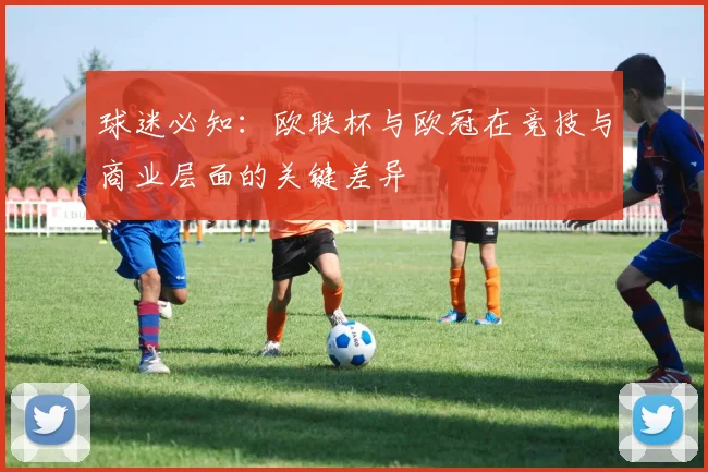 球迷必知:欧联杯与欧冠在竞技与商业层面的关键差异